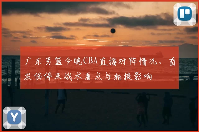 广东男篮今晚CBA直播对阵情况、首发伤停及战术看点与轮换影响