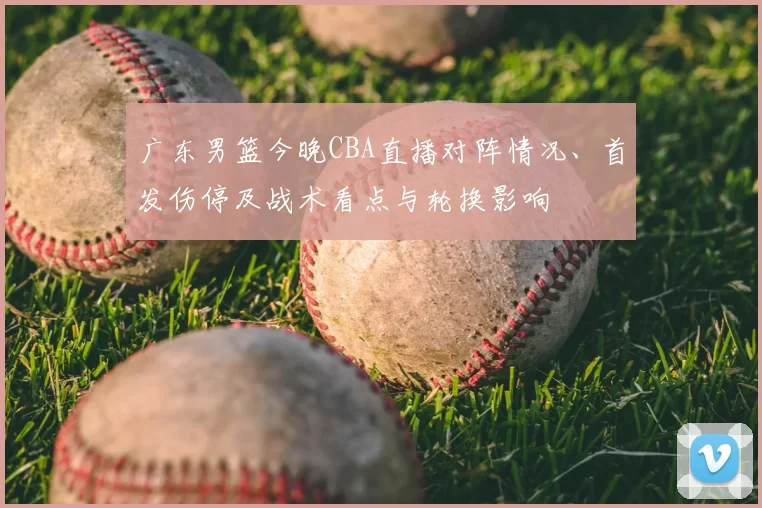 广东男篮今晚CBA直播对阵情况、首发伤停及战术看点与轮换影响
