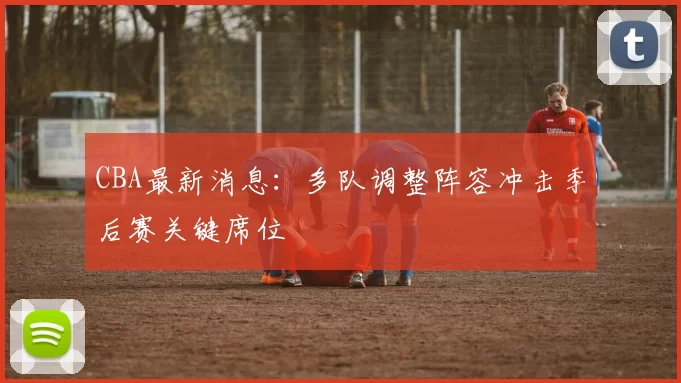 CBA最新消息：多队调整阵容冲击季后赛关键席位