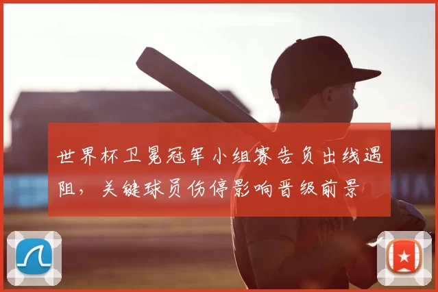 世界杯卫冕冠军小组赛告负出线遇阻，关键球员伤停影响晋级前景