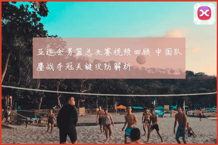 亚运会男篮总决赛视频回顾 中国队鏖战夺冠关键攻防解析