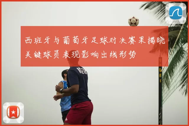 西班牙与葡萄牙足球对决赛果揭晓关键球员表现影响出线形势
