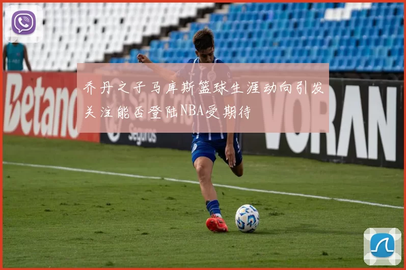 乔丹之子马库斯篮球生涯动向引发关注能否登陆NBA受期待