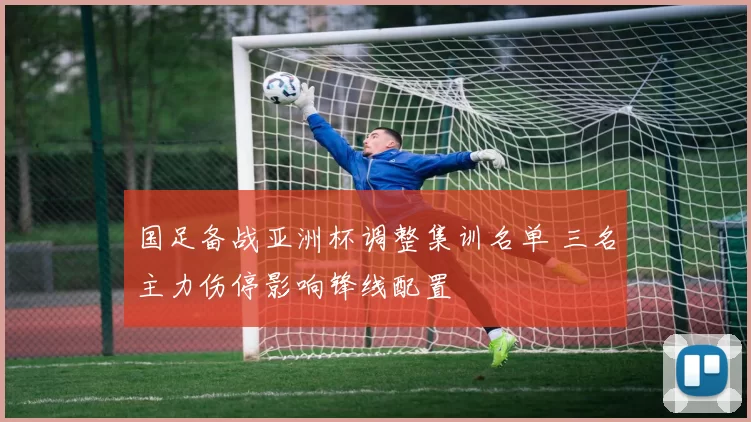 国足备战亚洲杯调整集训名单 三名主力伤停影响锋线配置