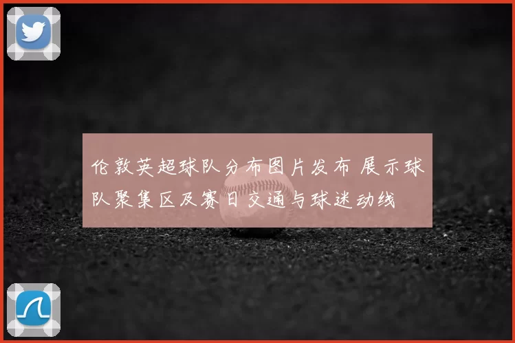 伦敦英超球队分布图片发布 展示球队聚集区及赛日交通与球迷动线