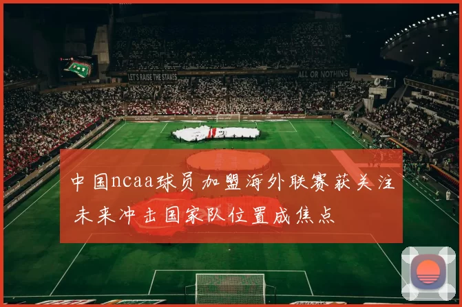 中国ncaa球员加盟海外联赛获关注 未来冲击国家队位置成焦点