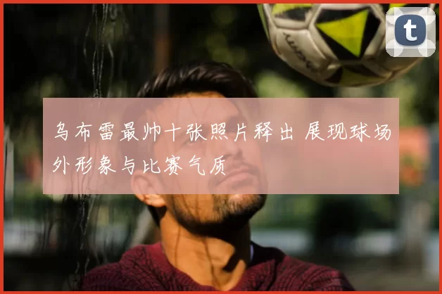 乌布雷最帅十张照片释出 展现球场外形象与比赛气质