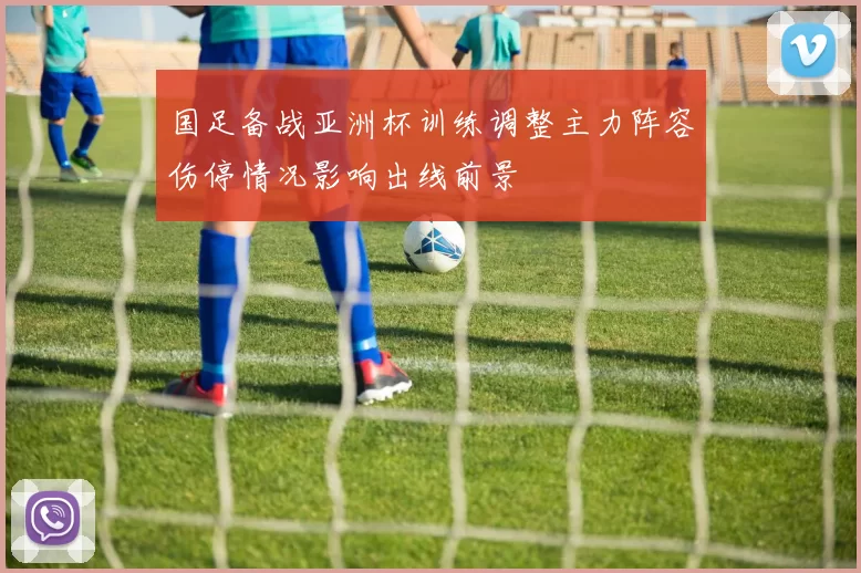 国足备战亚洲杯训练调整主力阵容伤停情况影响出线前景