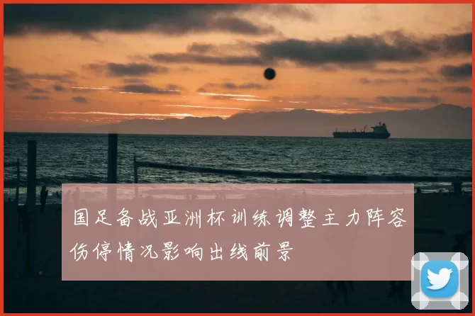 国足备战亚洲杯训练调整主力阵容伤停情况影响出线前景
