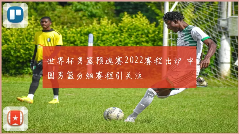世界杯男篮预选赛2022赛程出炉 中国男篮分组赛程引关注
