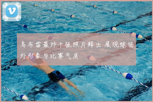 乌布雷最帅十张照片释出 展现球场外形象与比赛气质