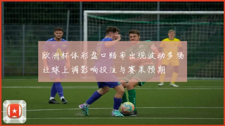 欧洲杯体彩盘口赔率出现波动多场让球上调影响投注与赛果预期