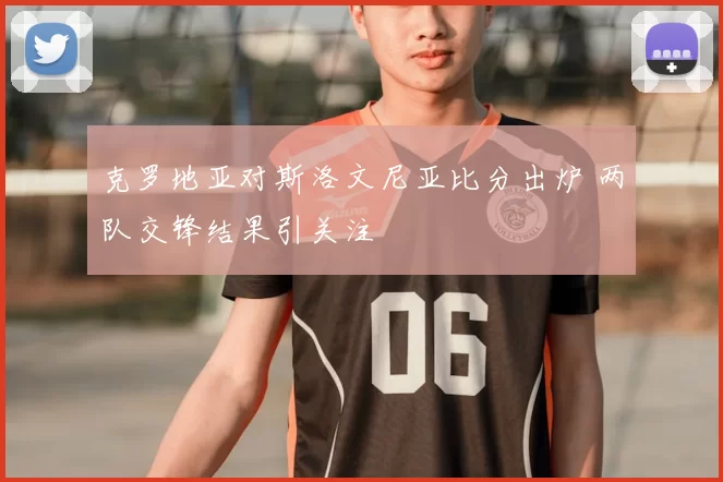 克罗地亚对斯洛文尼亚比分出炉 两队交锋结果引关注