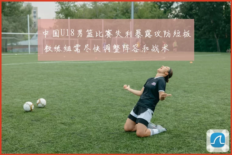 中国U18男篮比赛失利暴露攻防短板 教练组需尽快调整阵容和战术