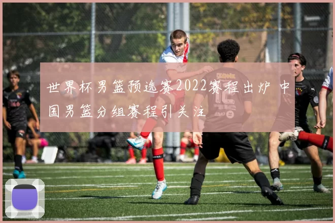世界杯男篮预选赛2022赛程出炉 中国男篮分组赛程引关注
