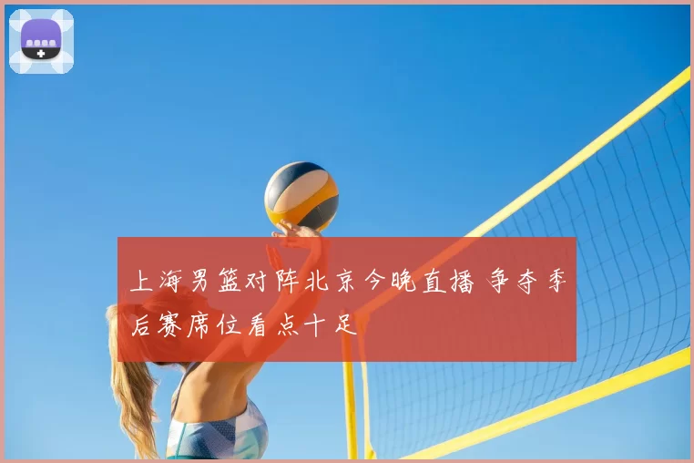 上海男篮对阵北京今晚直播 争夺季后赛席位看点十足