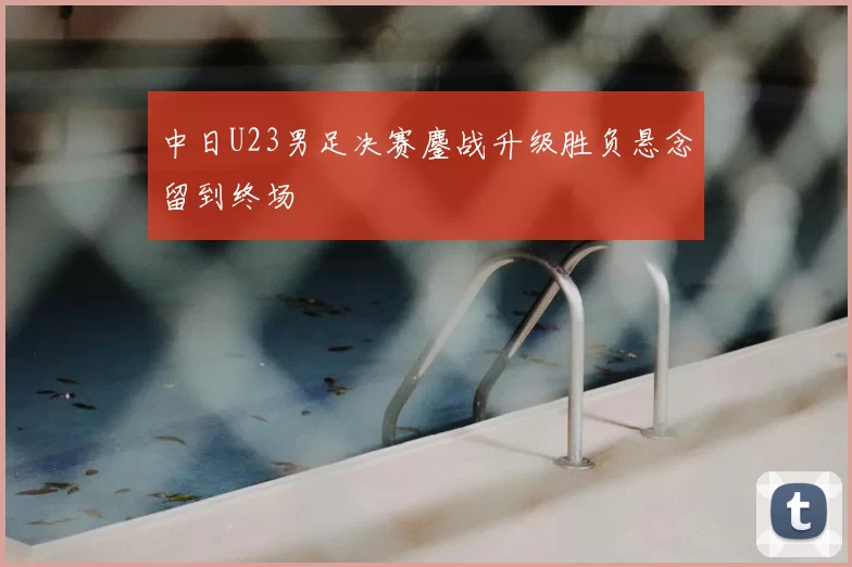 中日U23男足决赛鏖战升级胜负悬念留到终场
