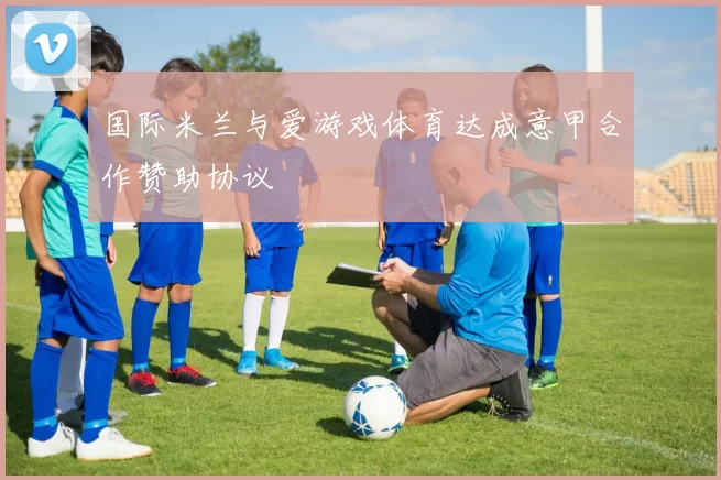 国际米兰与爱游戏体育达成意甲合作赞助协议