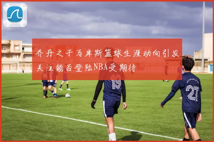 乔丹之子马库斯篮球生涯动向引发关注能否登陆NBA受期待