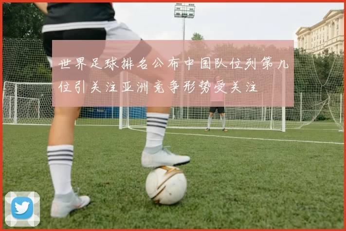 世界足球排名公布中国队位列第几位引关注亚洲竞争形势受关注