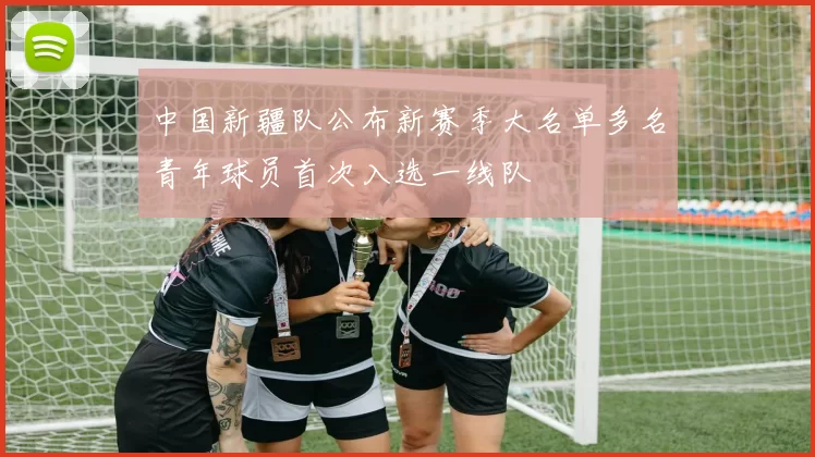 中国新疆队公布新赛季大名单多名青年球员首次入选一线队