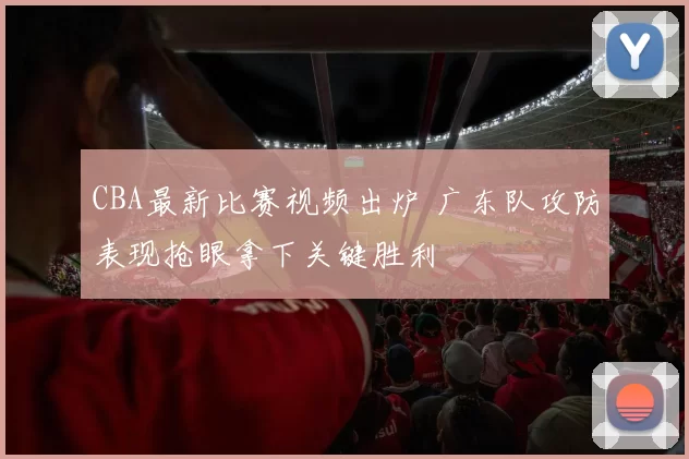 CBA最新比赛视频出炉 广东队攻防表现抢眼拿下关键胜利