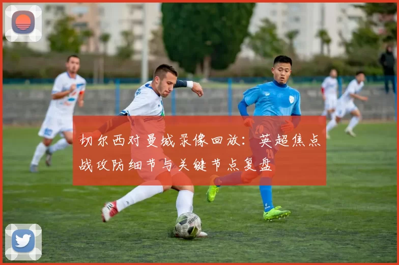 切尔西对曼城录像回放：英超焦点战攻防细节与关键节点复盘