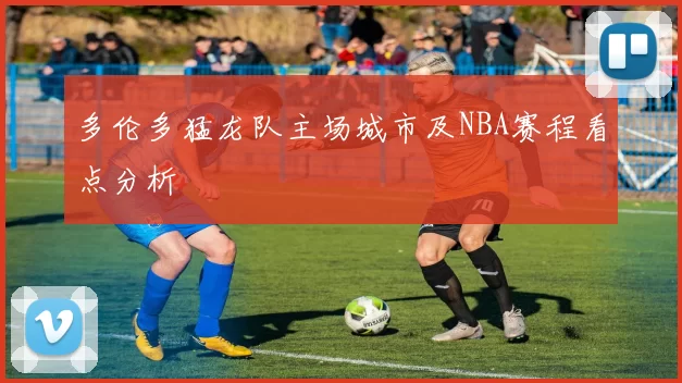 多伦多猛龙队主场城市及NBA赛程看点分析