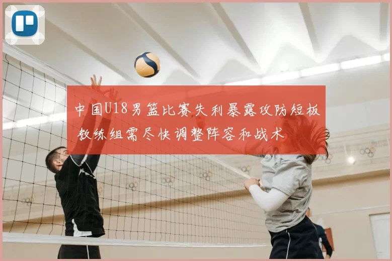 中国U18男篮比赛失利暴露攻防短板 教练组需尽快调整阵容和战术