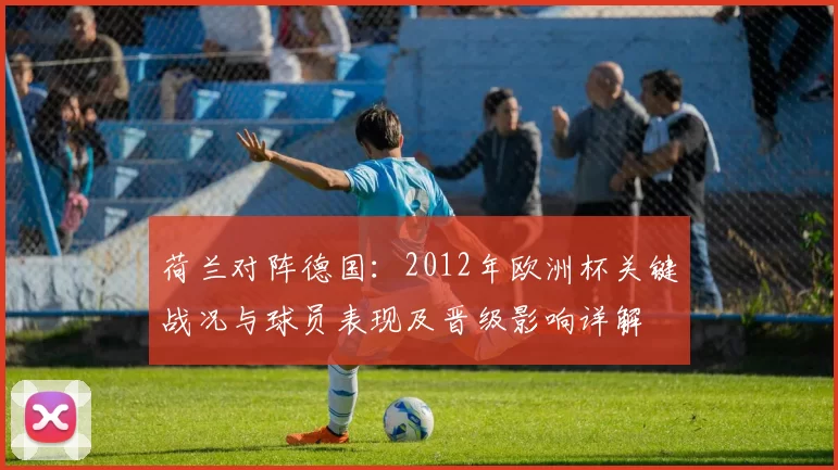 荷兰对阵德国：2012年欧洲杯关键战况与球员表现及晋级影响详解