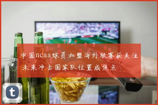中国ncaa球员加盟海外联赛获关注 未来冲击国家队位置成焦点