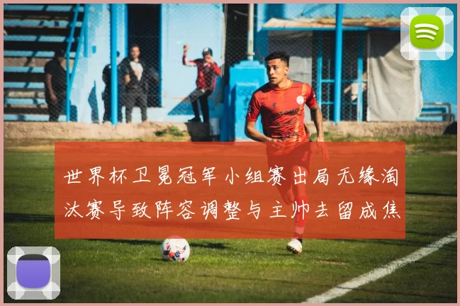 世界杯卫冕冠军小组赛出局无缘淘汰赛导致阵容调整与主帅去留成焦点
