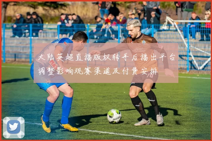 大陆英超直播版权转手后播出平台调整影响观赛渠道及付费安排