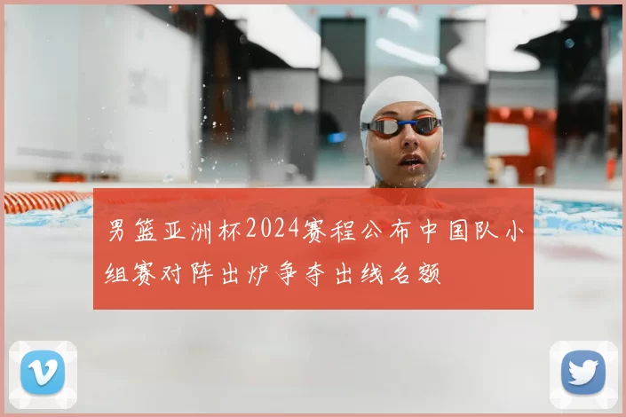 男篮亚洲杯2024赛程公布中国队小组赛对阵出炉争夺出线名额