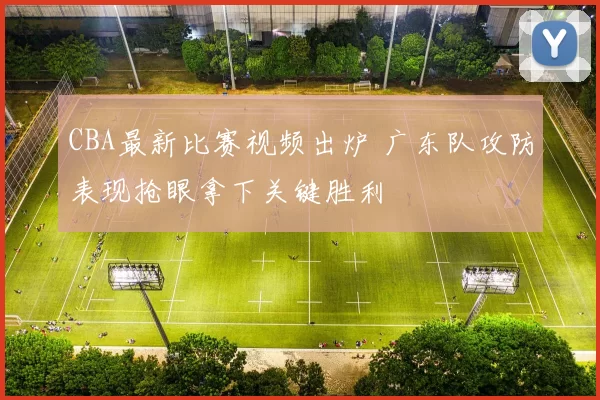CBA最新比赛视频出炉 广东队攻防表现抢眼拿下关键胜利