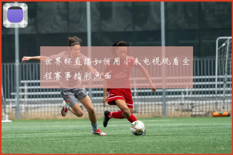世界杯直播如何用小米电视观看全程赛事精彩画面