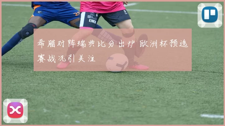 希腊对阵瑞典比分出炉 欧洲杯预选赛战况引关注
