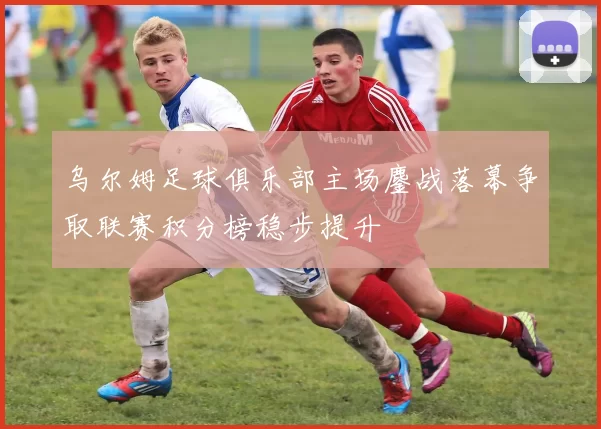 乌尔姆足球俱乐部主场鏖战落幕争取联赛积分榜稳步提升