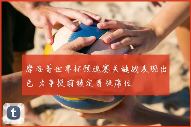 摩洛哥世界杯预选赛关键战表现出色 力争提前锁定晋级席位