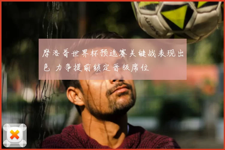 摩洛哥世界杯预选赛关键战表现出色 力争提前锁定晋级席位