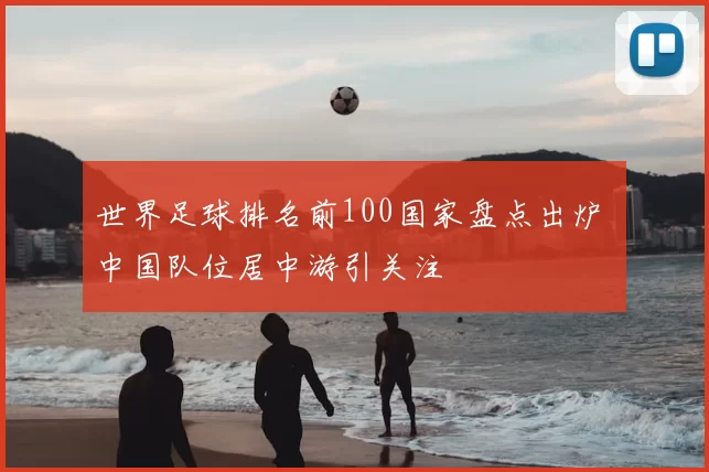 世界足球排名前100国家盘点出炉 中国队位居中游引关注