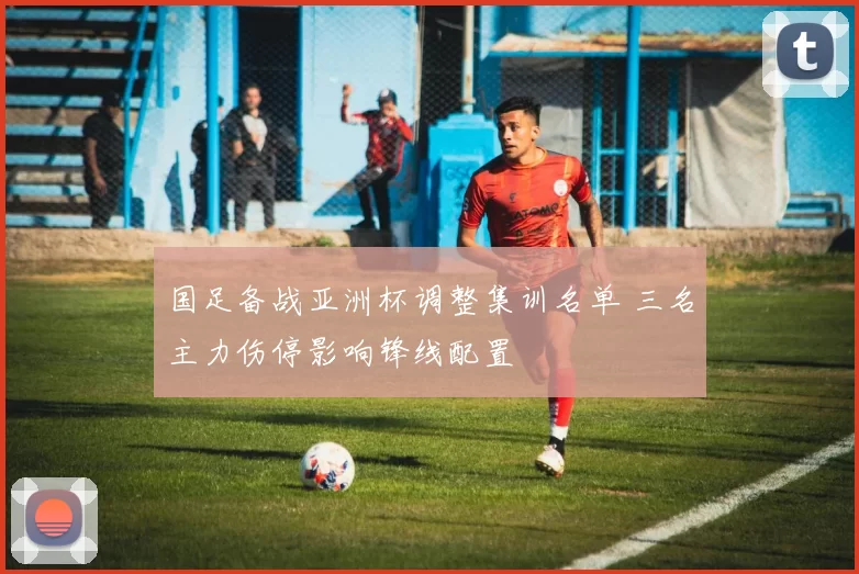 国足备战亚洲杯调整集训名单 三名主力伤停影响锋线配置