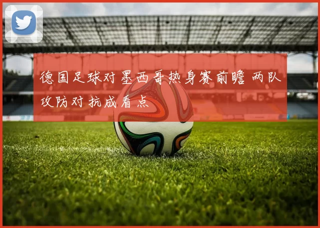 德国足球对墨西哥热身赛前瞻 两队攻防对抗成看点
