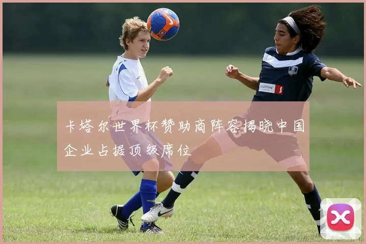 卡塔尔世界杯赞助商阵容揭晓中国企业占据顶级席位