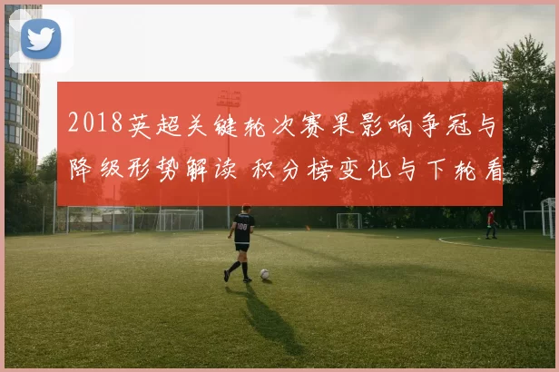 2018英超关键轮次赛果影响争冠与降级形势解读 积分榜变化与下轮看点