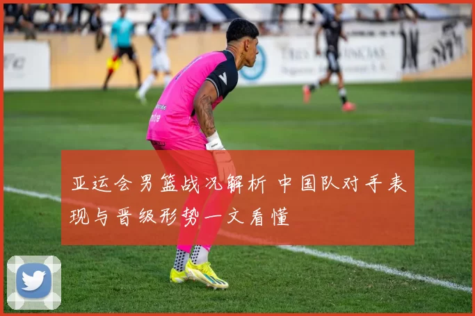 亚运会男篮战况解析 中国队对手表现与晋级形势一文看懂